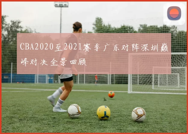 CBA2020至2021赛季广东对阵深圳巅峰对决全景回顾