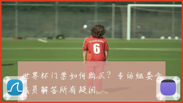 世界杯门票如何购买？专访组委会成员解答所有疑问