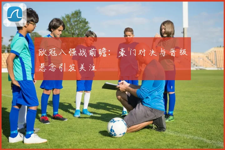 欧冠八强战前瞻：豪门对决与晋级悬念引发关注
