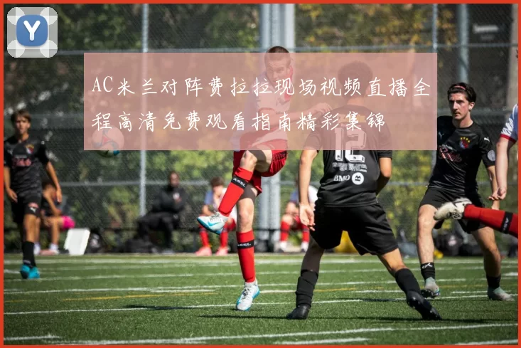 AC米兰对阵费拉拉现场视频直播全程高清免费观看指南精彩集锦