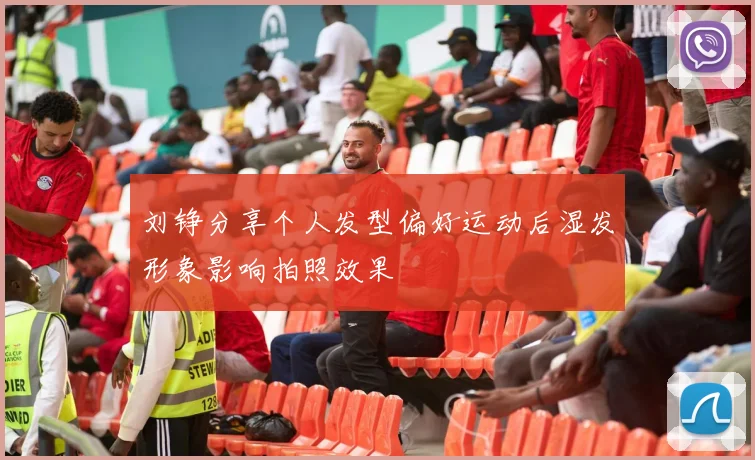 刘铮分享个人发型偏好运动后湿发形象影响拍照效果
