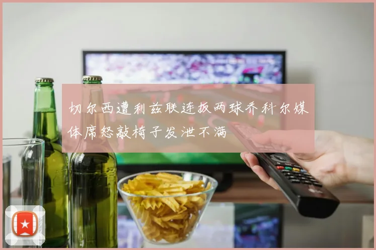 切尔西遭利兹联连扳两球乔科尔媒体席怒敲椅子发泄不满