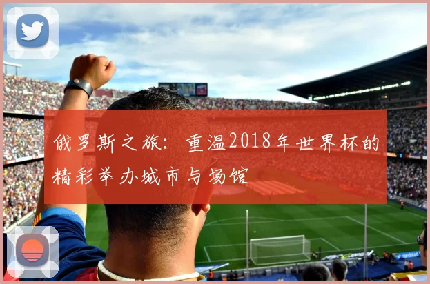 俄罗斯之旅：重温2018年世界杯的精彩举办城市与场馆