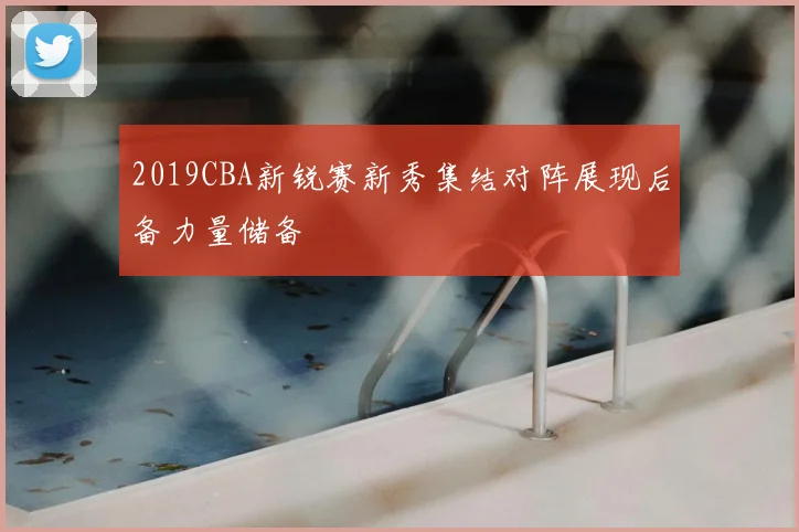 2019CBA新锐赛新秀集结对阵展现后备力量储备