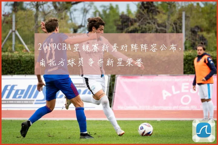 2019CBA星锐赛新秀对阵阵容公布，南北方球员争夺新星荣誉