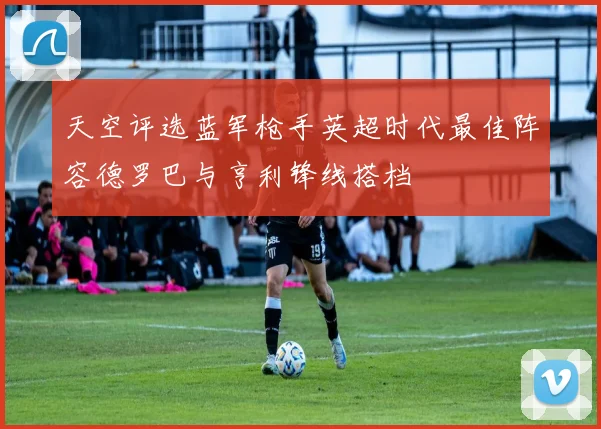 天空评选蓝军枪手英超时代最佳阵容德罗巴与亨利锋线搭档