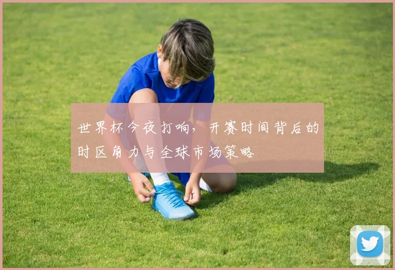 世界杯今夜打响,开赛时间背后的时区角力与全球市场策略