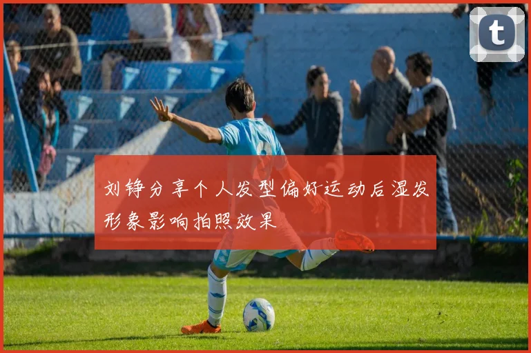 刘铮分享个人发型偏好运动后湿发形象影响拍照效果