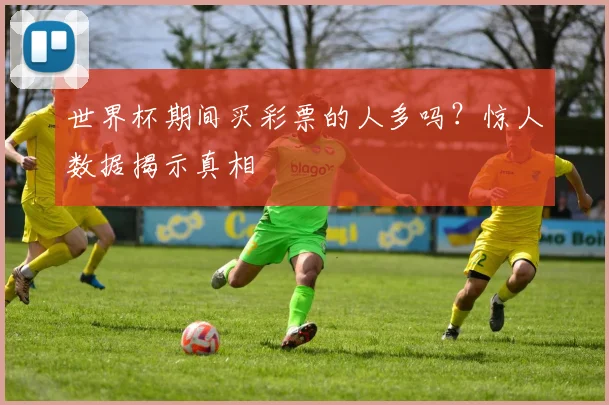 世界杯期间买彩票的人多吗?惊人数据揭示真相