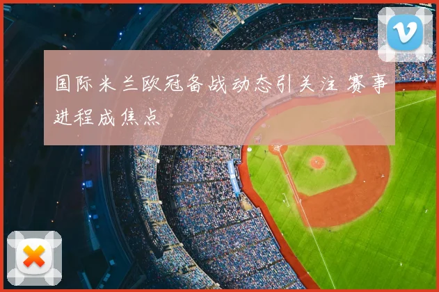 国际米兰欧冠备战动态引关注 赛事进程成焦点