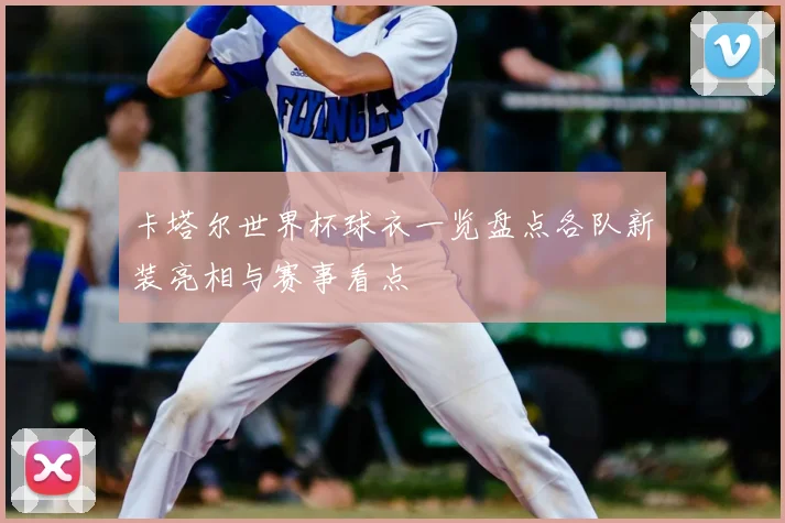 卡塔尔世界杯球衣一览盘点各队新装亮相与赛事看点