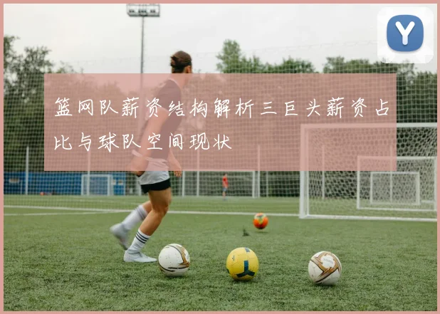 篮网队薪资结构解析三巨头薪资占比与球队空间现状