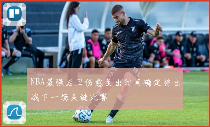 NBA最强后卫伤愈复出时间确定将出战下一场关键比赛