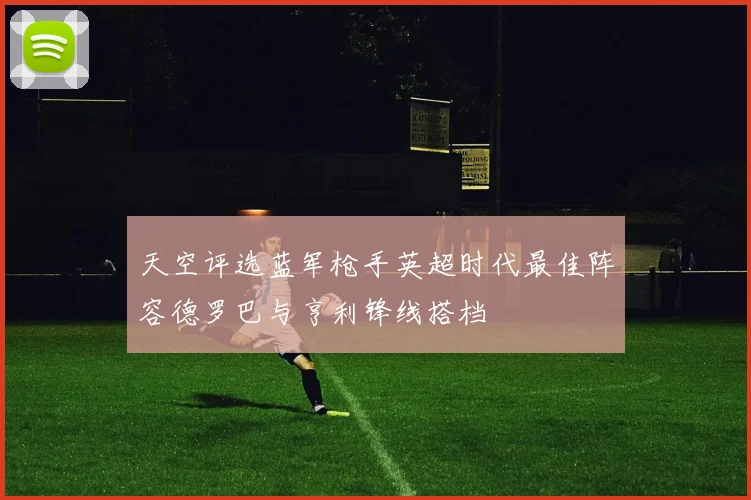天空评选蓝军枪手英超时代最佳阵容德罗巴与亨利锋线搭档