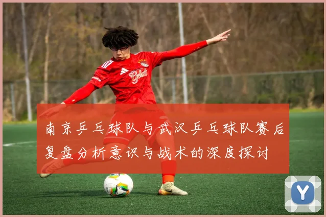 南京乒乓球队与武汉乒乓球队赛后复盘分析意识与战术的深度探讨