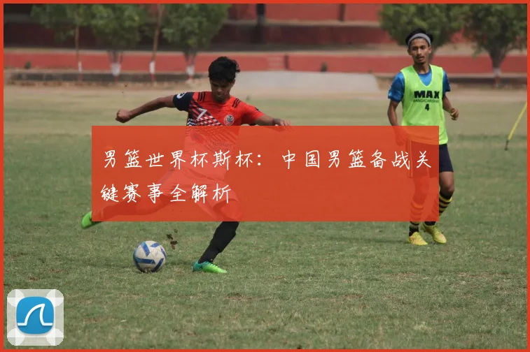 男篮世界杯斯杯：中国男篮备战关键赛事全解析