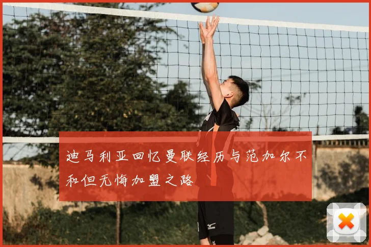 迪马利亚回忆曼联经历与范加尔不和但无悔加盟之路