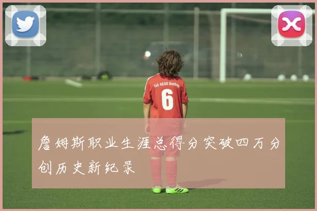 詹姆斯职业生涯总得分突破四万分创历史新纪录