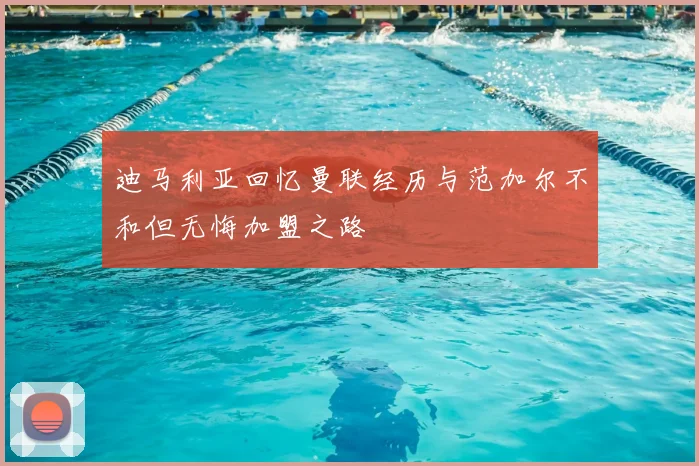 迪马利亚回忆曼联经历与范加尔不和但无悔加盟之路