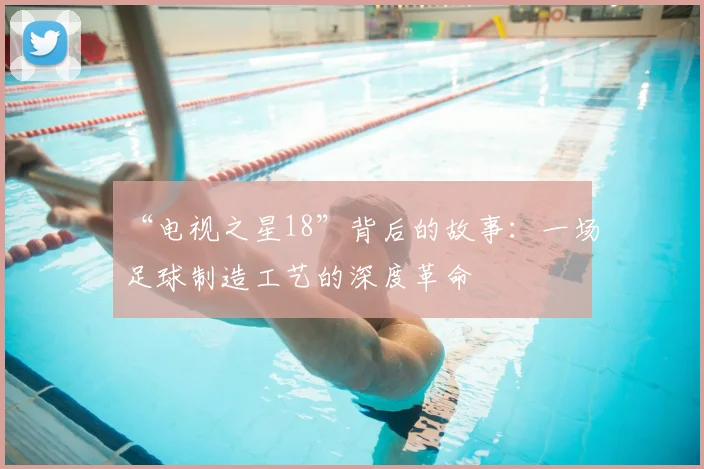 “电视之星18”背后的故事:一场足球制造工艺的深度革命