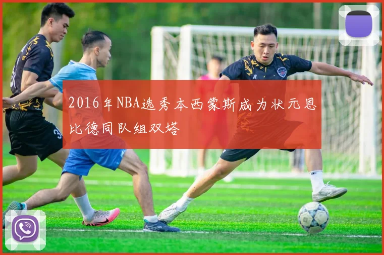 2016年NBA选秀本西蒙斯成为状元恩比德同队组双塔