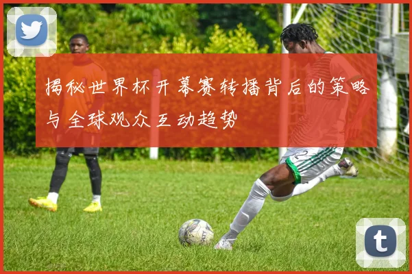 揭秘世界杯开幕赛转播背后的策略与全球观众互动趋势