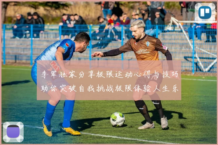 李军独家分享极限运动心得与技巧助你突破自我挑战极限体验人生乐趣