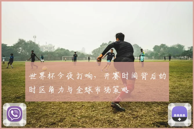 世界杯今夜打响,开赛时间背后的时区角力与全球市场策略