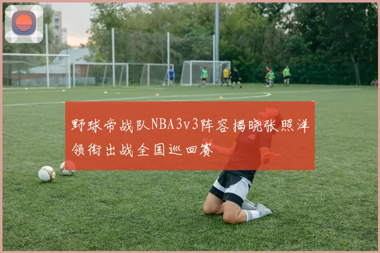 野球帝战队NBA3v3阵容揭晓张照洋领衔出战全国巡回赛