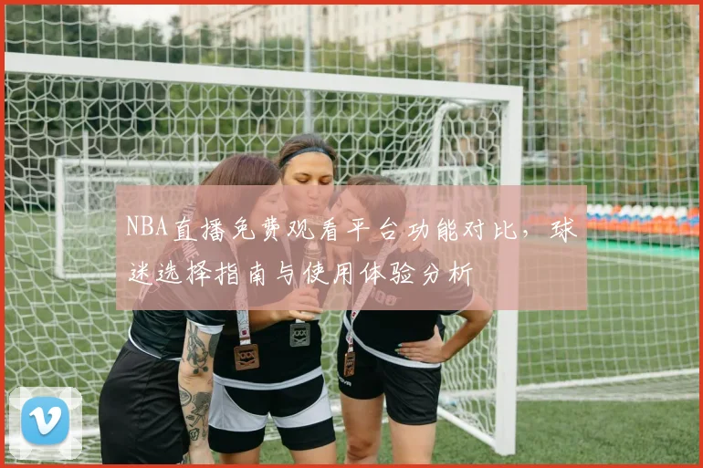 NBA直播免费观看平台功能对比，球迷选择指南与使用体验分析