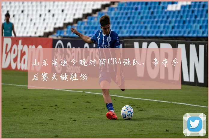 山东高速今晚对阵CBA强队，争夺季后赛关键胜场