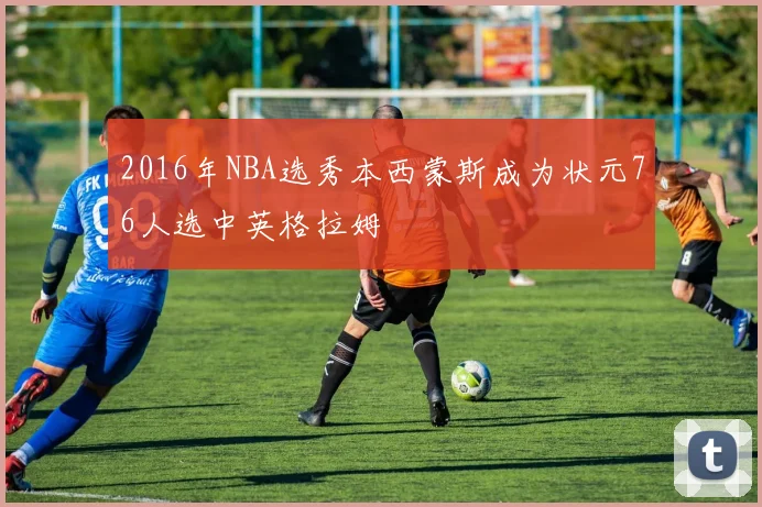 2016年NBA选秀本西蒙斯成为状元76人选中英格拉姆