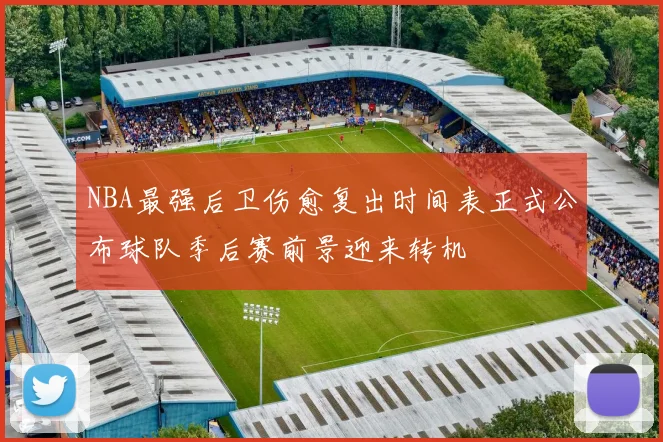 NBA最强后卫伤愈复出时间表正式公布球队季后赛前景迎来转机