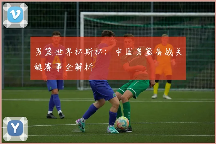 男篮世界杯斯杯：中国男篮备战关键赛事全解析