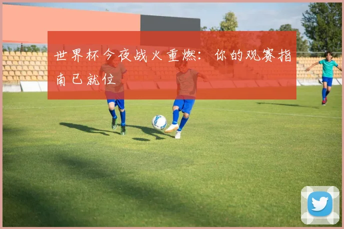 世界杯今夜战火重燃:你的观赛指南已就位