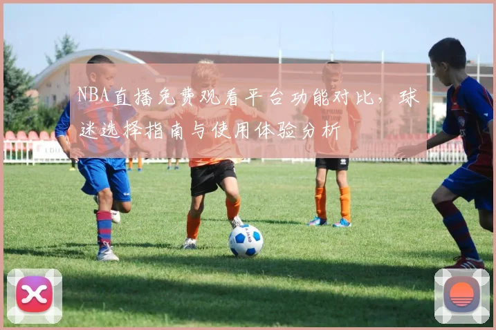 NBA直播免费观看平台功能对比，球迷选择指南与使用体验分析