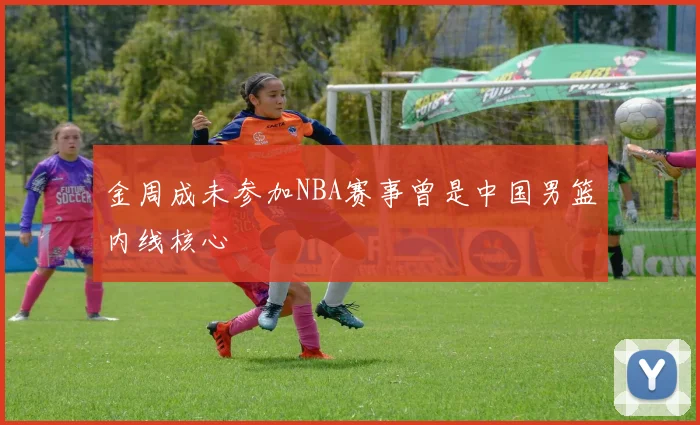 金周成未参加NBA赛事曾是中国男篮内线核心