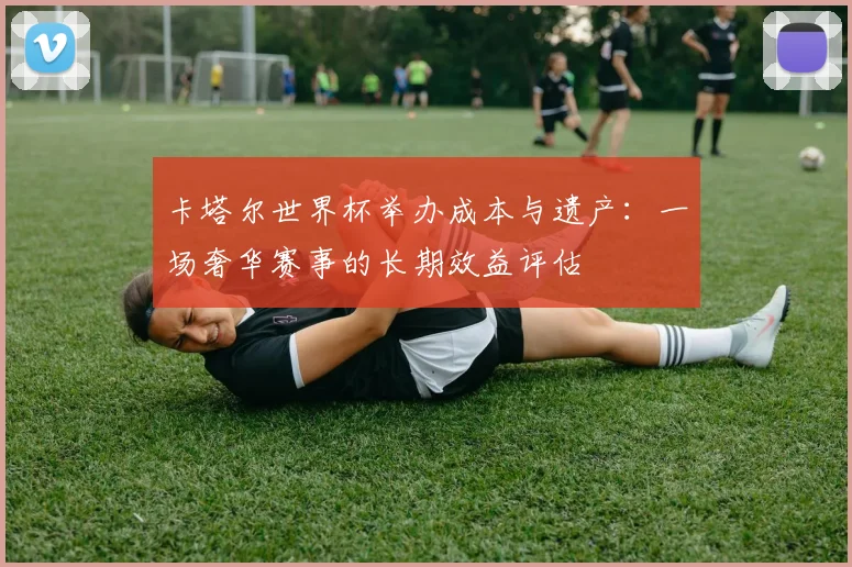 卡塔尔世界杯举办成本与遗产:一场奢华赛事的长期效益评估