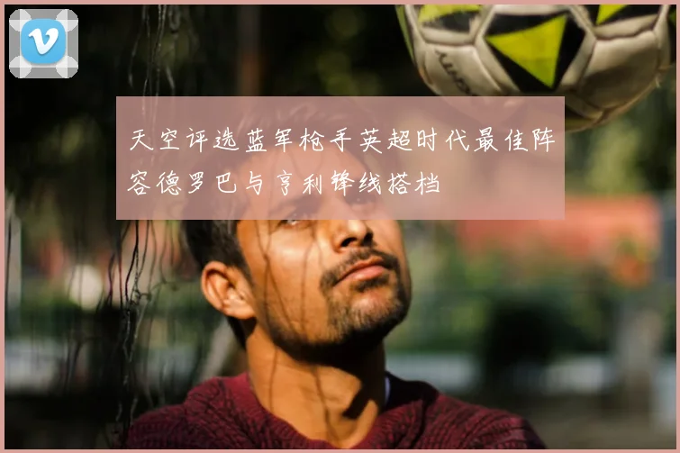 天空评选蓝军枪手英超时代最佳阵容德罗巴与亨利锋线搭档