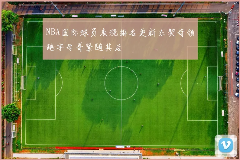 NBA国际球员表现排名更新东契奇领跑字母哥紧随其后